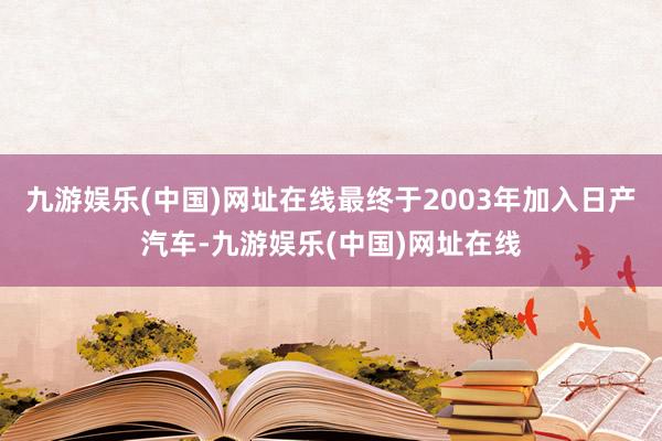 九游娱乐(中国)网址在线最终于2003年加入日产汽车-九游娱乐(中国)网址在线