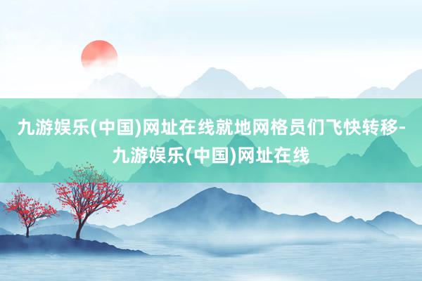九游娱乐(中国)网址在线就地网格员们飞快转移-九游娱乐(中国)网址在线