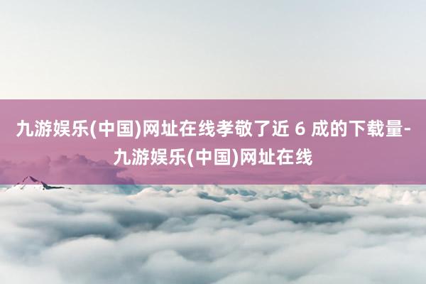 九游娱乐(中国)网址在线孝敬了近 6 成的下载量-九游娱乐(中国)网址在线