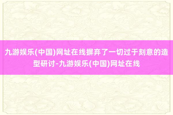 九游娱乐(中国)网址在线摒弃了一切过于刻意的造型研讨-九游娱乐(中国)网址在线