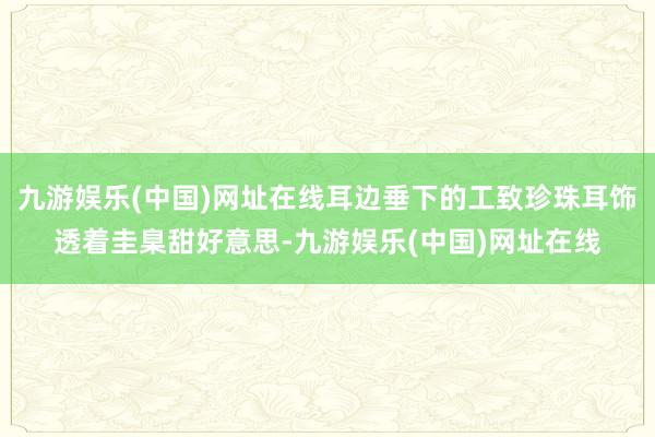 九游娱乐(中国)网址在线耳边垂下的工致珍珠耳饰透着圭臬甜好意思-九游娱乐(中国)网址在线