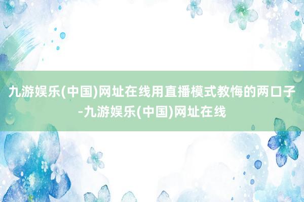 九游娱乐(中国)网址在线用直播模式教悔的两口子-九游娱乐(中国)网址在线