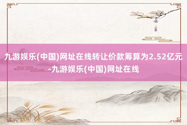 九游娱乐(中国)网址在线转让价款筹算为2.52亿元-九游娱乐(中国)网址在线