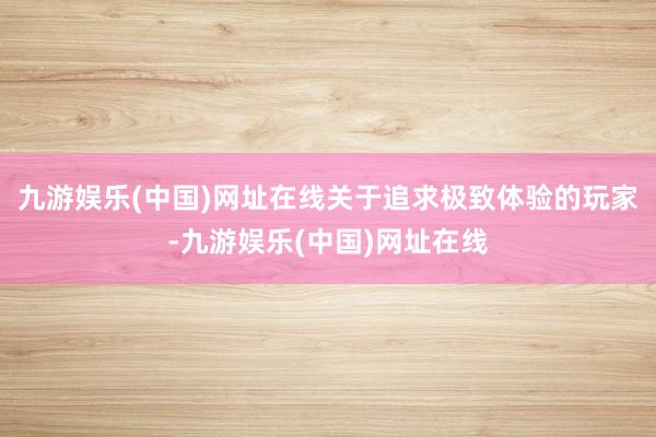 九游娱乐(中国)网址在线关于追求极致体验的玩家-九游娱乐(中国)网址在线
