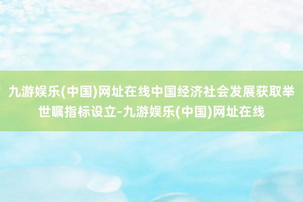 九游娱乐(中国)网址在线中国经济社会发展获取举世瞩指标设立-九游娱乐(中国)网址在线