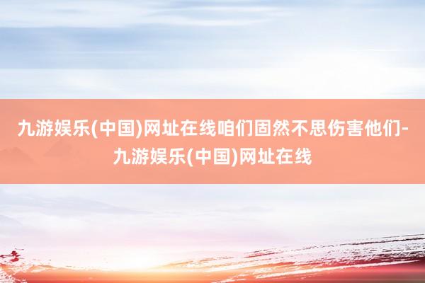 九游娱乐(中国)网址在线咱们固然不思伤害他们-九游娱乐(中国)网址在线