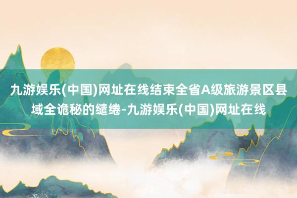 九游娱乐(中国)网址在线结束全省A级旅游景区县域全诡秘的缱绻-九游娱乐(中国)网址在线