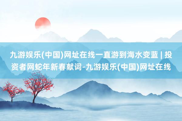 九游娱乐(中国)网址在线一直游到海水变蓝 | 投资者网蛇年新春献词-九游娱乐(中国)网址在线