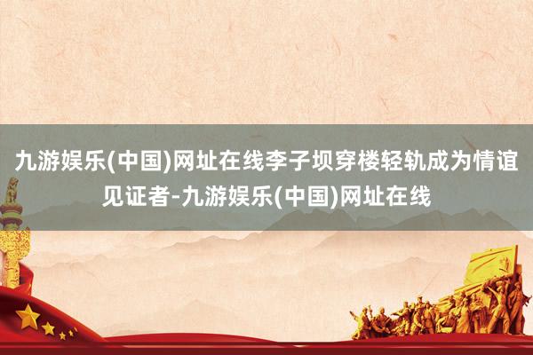 九游娱乐(中国)网址在线李子坝穿楼轻轨成为情谊见证者-九游娱乐(中国)网址在线