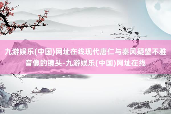 九游娱乐(中国)网址在线现代唐仁与秦风疑望不雅音像的镜头-九游娱乐(中国)网址在线
