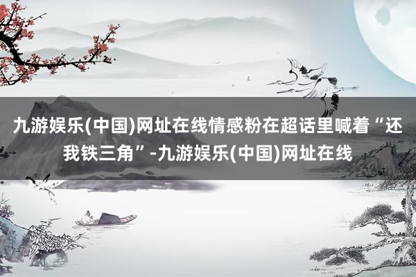 九游娱乐(中国)网址在线情感粉在超话里喊着“还我铁三角”-九游娱乐(中国)网址在线