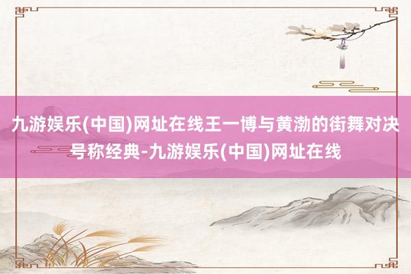 九游娱乐(中国)网址在线王一博与黄渤的街舞对决号称经典-九游娱乐(中国)网址在线