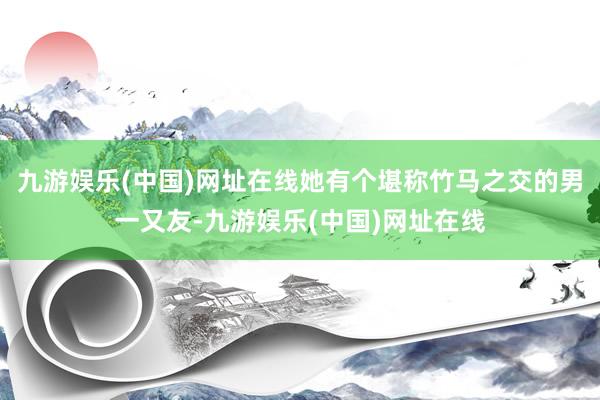 九游娱乐(中国)网址在线她有个堪称竹马之交的男一又友-九游娱乐(中国)网址在线