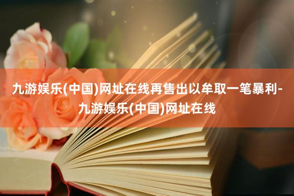 九游娱乐(中国)网址在线再售出以牟取一笔暴利-九游娱乐(中国)网址在线