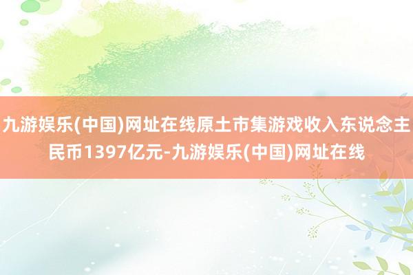 九游娱乐(中国)网址在线原土市集游戏收入东说念主民币1397亿元-九游娱乐(中国)网址在线