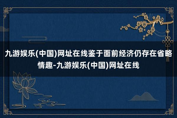 九游娱乐(中国)网址在线鉴于面前经济仍存在省略情趣-九游娱乐(中国)网址在线