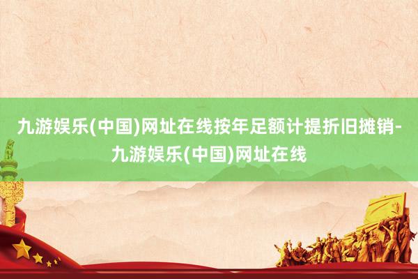 九游娱乐(中国)网址在线按年足额计提折旧摊销-九游娱乐(中国)网址在线
