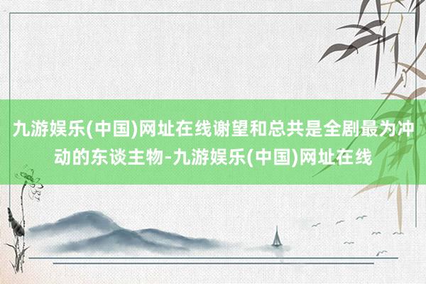九游娱乐(中国)网址在线谢望和总共是全剧最为冲动的东谈主物-九游娱乐(中国)网址在线