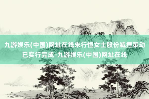 九游娱乐(中国)网址在线朱行恒女士股份减捏策动已实行完成-九游娱乐(中国)网址在线