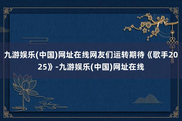 九游娱乐(中国)网址在线网友们运转期待《歌手2025》-九游娱乐(中国)网址在线