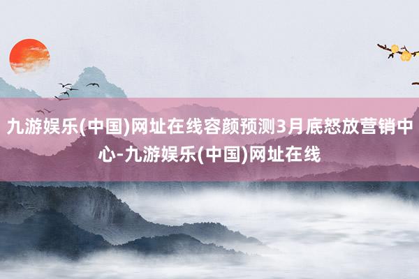 九游娱乐(中国)网址在线容颜预测3月底怒放营销中心-九游娱乐(中国)网址在线