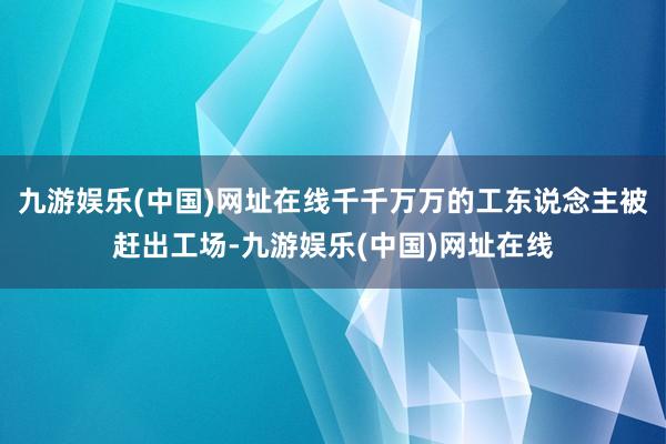 九游娱乐(中国)网址在线千千万万的工东说念主被赶出工场-九游娱乐(中国)网址在线