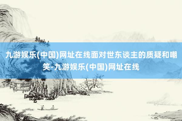 九游娱乐(中国)网址在线面对世东谈主的质疑和嘲笑-九游娱乐(中国)网址在线