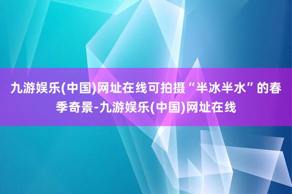 九游娱乐(中国)网址在线可拍摄“半冰半水”的春季奇景-九游娱乐(中国)网址在线