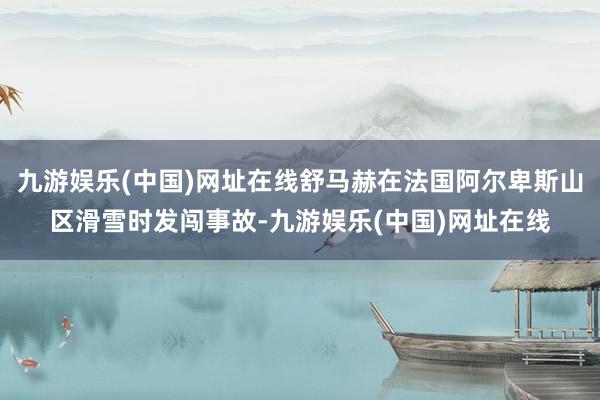 九游娱乐(中国)网址在线舒马赫在法国阿尔卑斯山区滑雪时发闯事故-九游娱乐(中国)网址在线