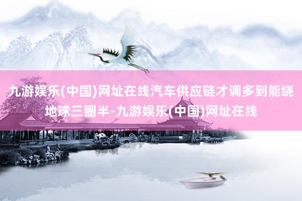 九游娱乐(中国)网址在线汽车供应链才调多到能绕地球三圈半-九游娱乐(中国)网址在线