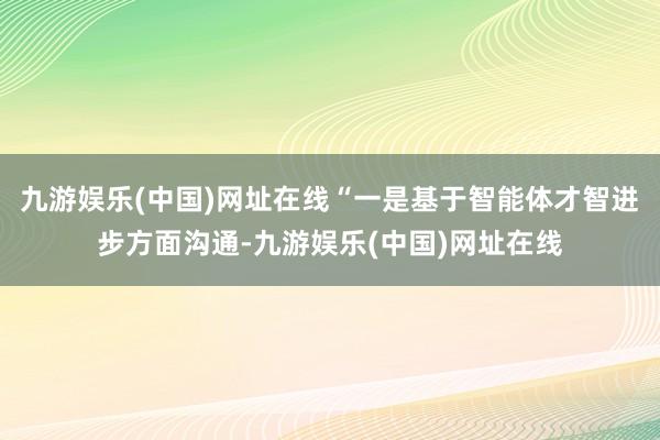 九游娱乐(中国)网址在线“一是基于智能体才智进步方面沟通-九游娱乐(中国)网址在线
