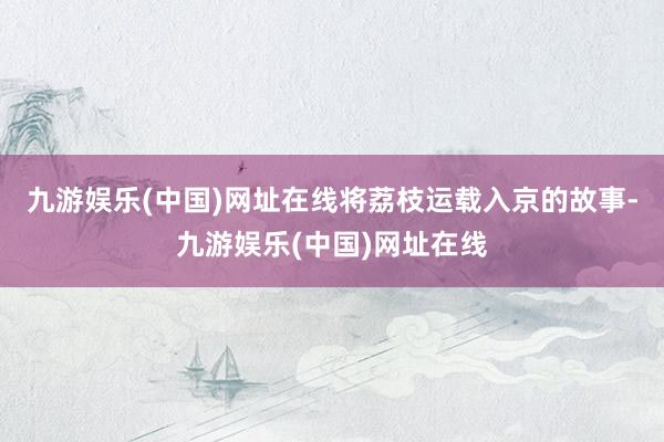 九游娱乐(中国)网址在线将荔枝运载入京的故事-九游娱乐(中国)网址在线