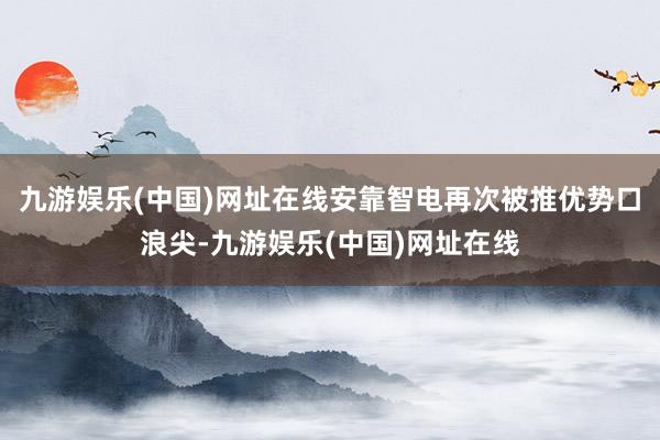 九游娱乐(中国)网址在线安靠智电再次被推优势口浪尖-九游娱乐(中国)网址在线