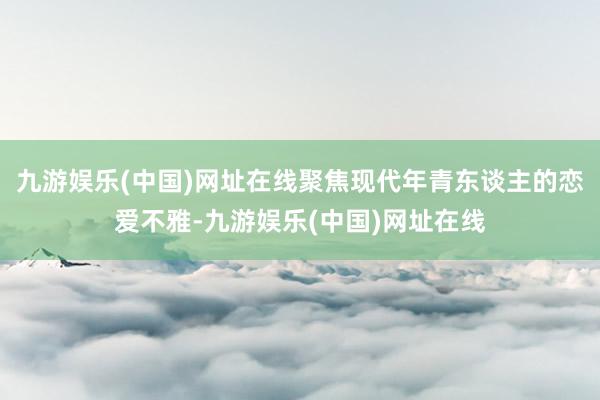 九游娱乐(中国)网址在线聚焦现代年青东谈主的恋爱不雅-九游娱乐(中国)网址在线