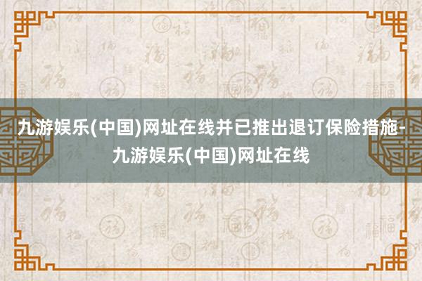 九游娱乐(中国)网址在线并已推出退订保险措施-九游娱乐(中国)网址在线
