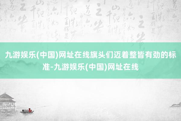 九游娱乐(中国)网址在线旗头们迈着整皆有劲的标准-九游娱乐(中国)网址在线