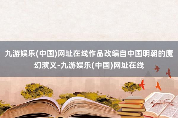 九游娱乐(中国)网址在线作品改编自中国明朝的魔幻演义-九游娱乐(中国)网址在线