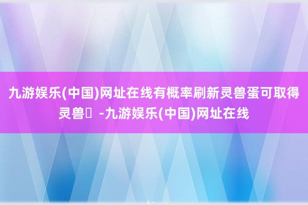 九游娱乐(中国)网址在线有概率刷新灵兽蛋可取得灵兽‌-九游娱乐(中国)网址在线