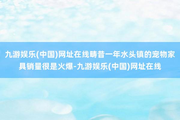 九游娱乐(中国)网址在线畴昔一年水头镇的宠物家具销量很是火爆-九游娱乐(中国)网址在线