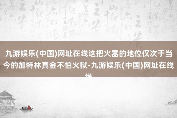 九游娱乐(中国)网址在线这把火器的地位仅次于当今的加特林真金不怕火狱-九游娱乐(中国)网址在线