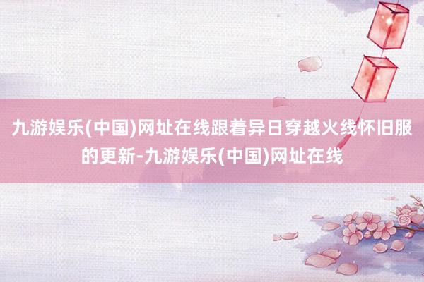九游娱乐(中国)网址在线跟着异日穿越火线怀旧服的更新-九游娱乐(中国)网址在线