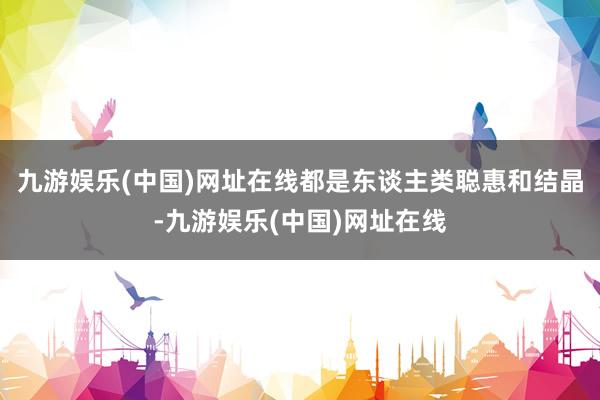 九游娱乐(中国)网址在线都是东谈主类聪惠和结晶-九游娱乐(中国)网址在线