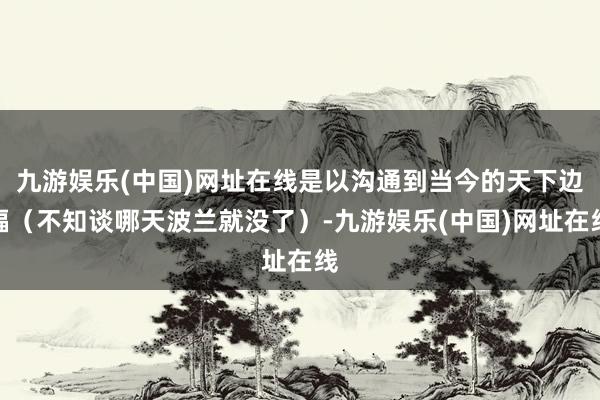九游娱乐(中国)网址在线是以沟通到当今的天下边幅（不知谈哪天波兰就没了）-九游娱乐(中国)网址在线