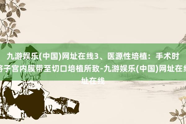 九游娱乐(中国)网址在线3、医源性培植：手术时将子宫内膜带至切口培植所致-九游娱乐(中国)网址在线