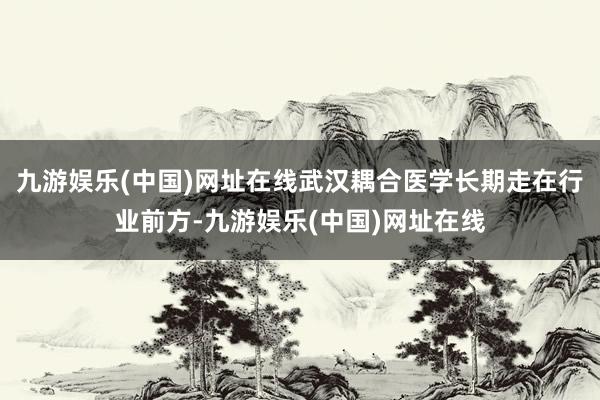 九游娱乐(中国)网址在线武汉耦合医学长期走在行业前方-九游娱乐(中国)网址在线