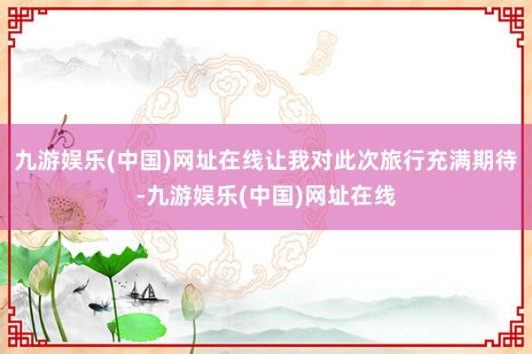 九游娱乐(中国)网址在线让我对此次旅行充满期待-九游娱乐(中国)网址在线