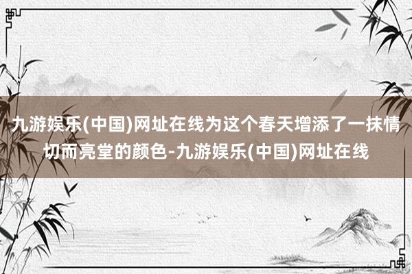 九游娱乐(中国)网址在线为这个春天增添了一抹情切而亮堂的颜色-九游娱乐(中国)网址在线