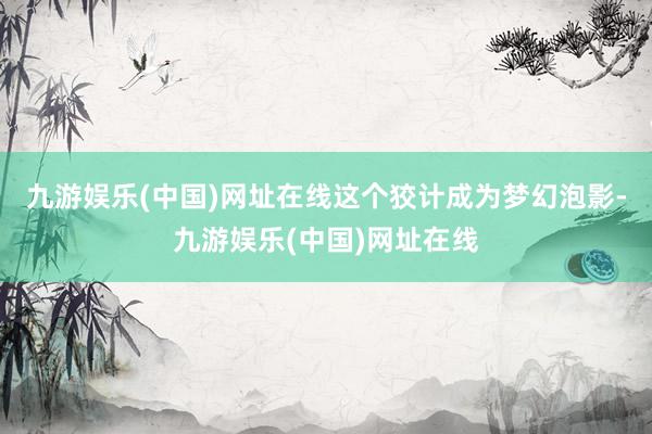 九游娱乐(中国)网址在线这个狡计成为梦幻泡影-九游娱乐(中国)网址在线