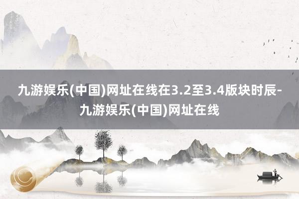 九游娱乐(中国)网址在线在3.2至3.4版块时辰-九游娱乐(中国)网址在线