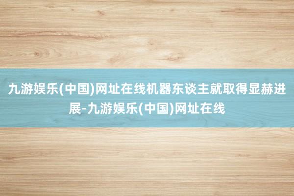 九游娱乐(中国)网址在线机器东谈主就取得显赫进展-九游娱乐(中国)网址在线